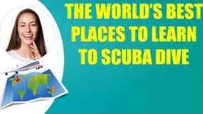THE WORLD'S BEST PLACES TO LEARN TO SCUBA DIVE & Travel Tips